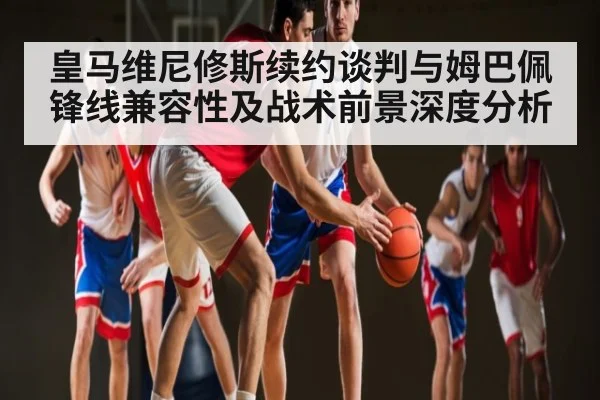 皇马维尼修斯续约谈判与姆巴佩锋线兼容性及战术前景深度分析